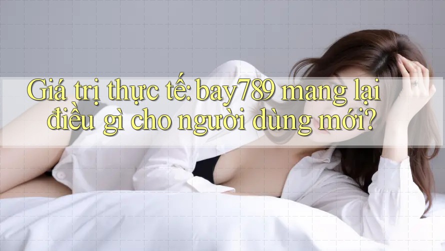 Giá trị thực tế: bay789 mang lại điều gì cho người dùng mới?