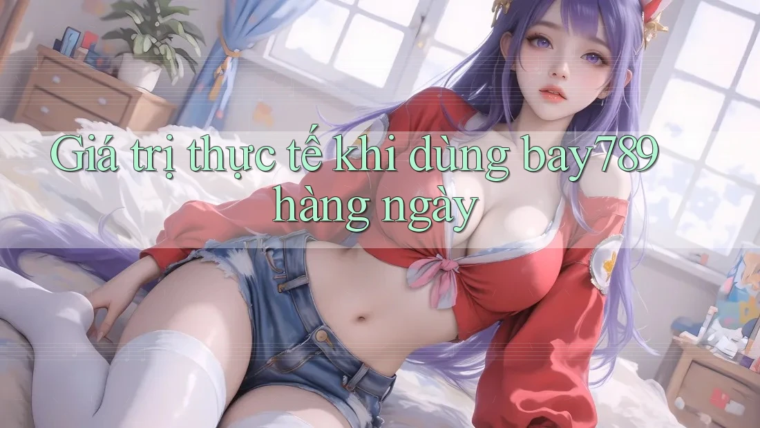 Giá trị thực tế khi dùng bay789 hàng ngày