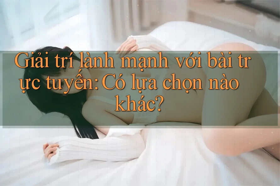 Giải trí lành mạnh với bài trực tuyến: Có lựa chọn nào khác?