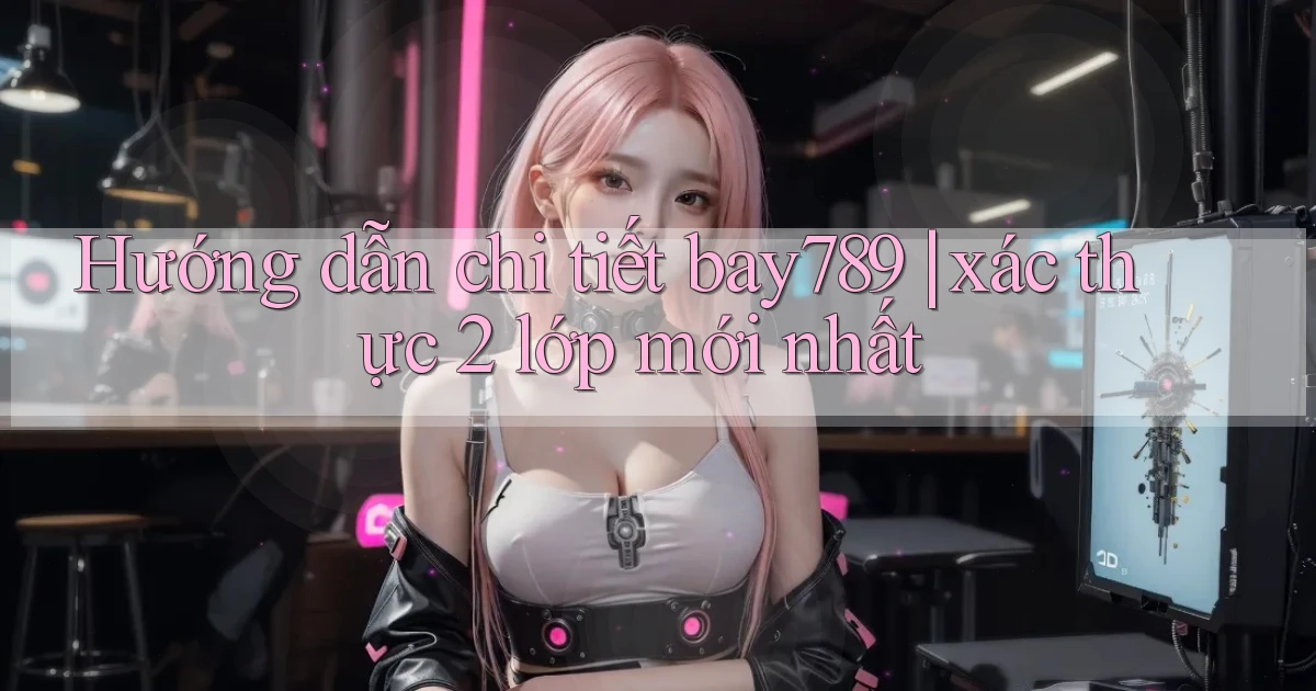 Hướng dẫn chi tiết bay789 xác thực 2 lớp mới nhất