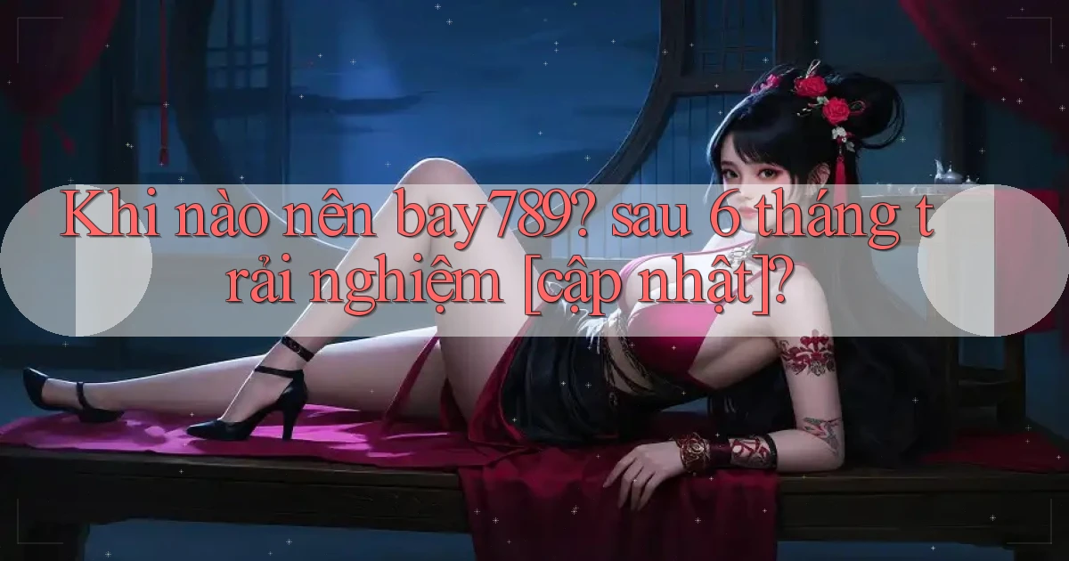 Khi nào nên bay789 sau 6 tháng trải nghiệm [cập nhật]