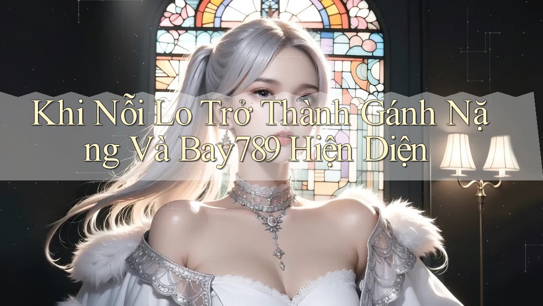 Khi Nỗi Lo Trở Thành Gánh Nặng Và Bay789 Hiện Diện Khi Nỗi Lo Trở Thành Gánh Nặng Và Bay789 Hiện Diện