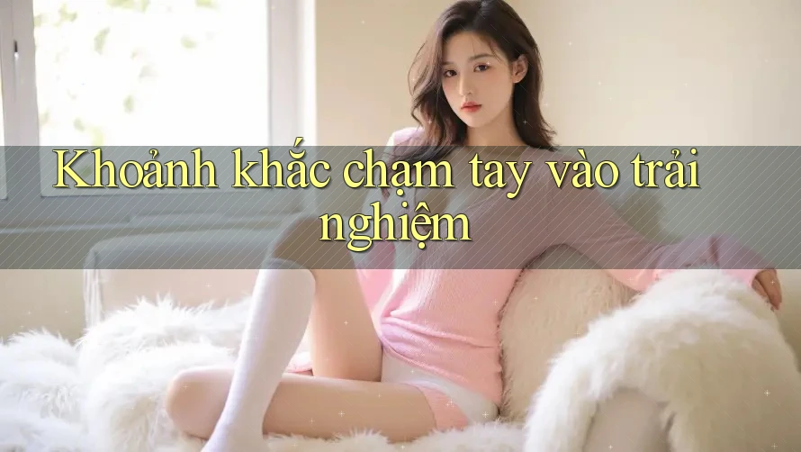 Khoảnh khắc chạm tay vào trải nghiệm