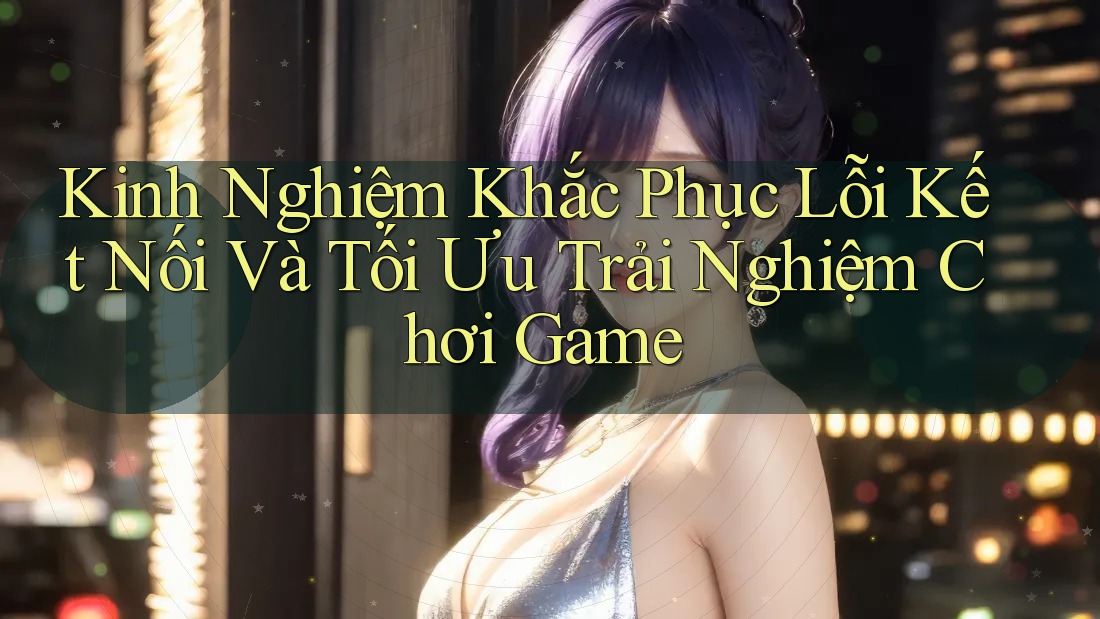 Kinh Nghiệm Khắc Phục Lỗi Kết Nối Và Tối Ưu Trải Nghiệm Chơi Game