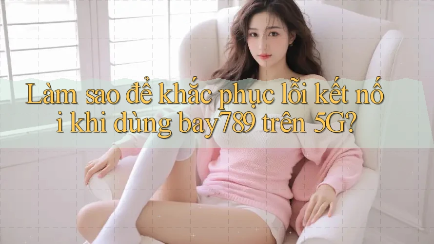 Làm sao để khắc phục lỗi kết nối khi dùng bay789 trên 5G?