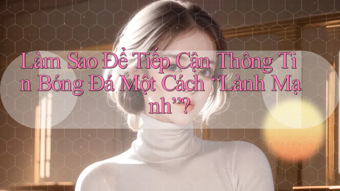 Làm Sao Để Tiếp Cận Thông Tin Bóng Đá Một Cách “Lành Mạnh”?