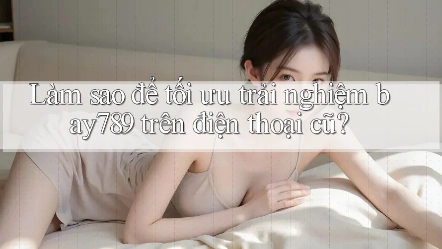 Làm sao để tối ưu trải nghiệm bay789 trên điện thoại cũ?