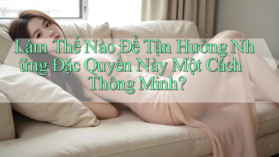 Làm Thế Nào Để Tận Hưởng Những Đặc Quyền Này Một Cách Thông Minh?