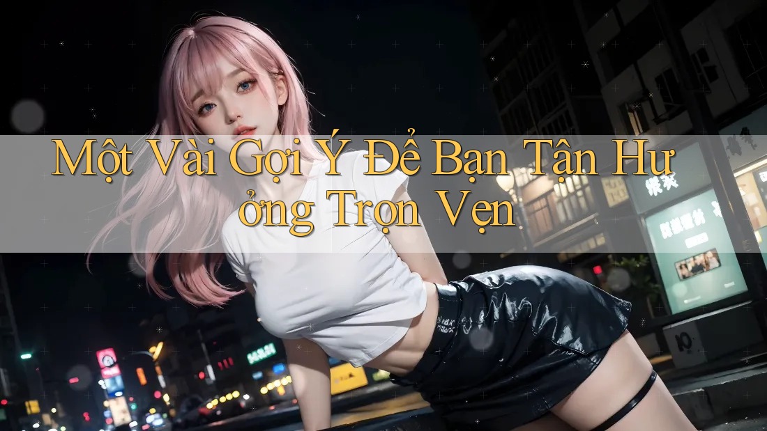 Một Vài Gợi Ý Để Bạn Tận Hưởng Trọn Vẹn Một Vài Gợi Ý Để Bạn Tận Hưởng Trọn Vẹn