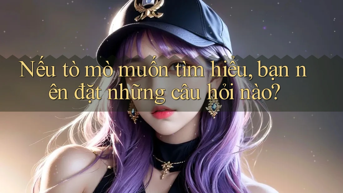 Nếu tò mò muốn tìm hiểu, bạn nên đặt những câu hỏi nào?
