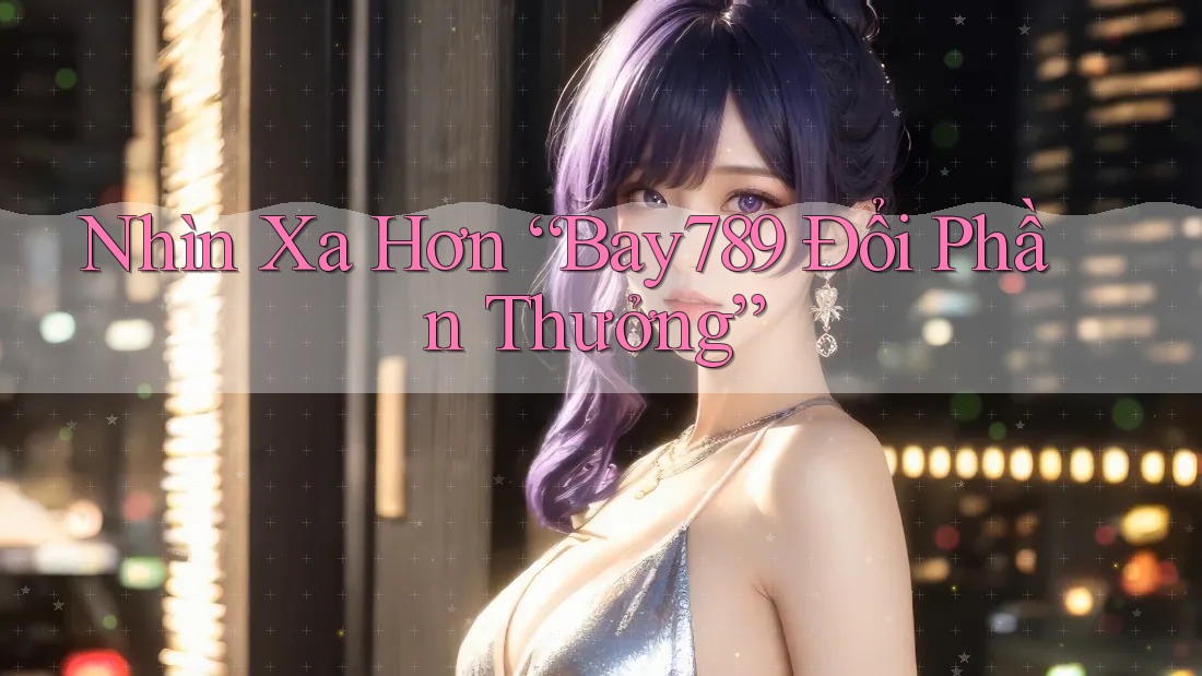 Nhìn Xa Hơn “Bay789 Đổi Phần Thưởng”