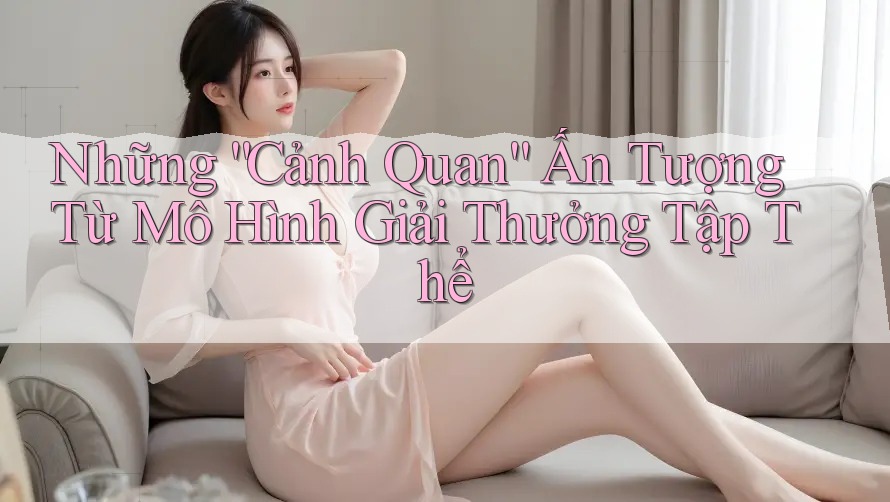 Những “Cảnh Quan” Ấn Tượng Từ Mô Hình Giải Thưởng Tập Thể Những “Cảnh Quan” Ấn Tượng Từ Mô Hình Giải Thưởng Tập Thể