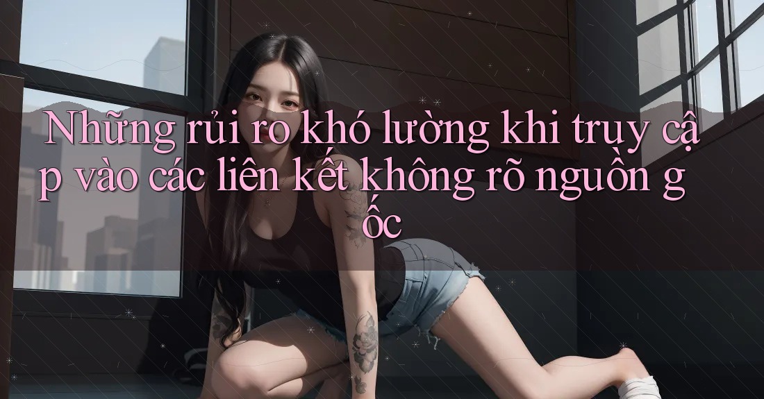 Những rủi ro khó lường khi truy cập vào các liên kết không rõ nguồn gốc Những rủi ro khó lường khi truy cập vào các liên kết không rõ nguồn gốc