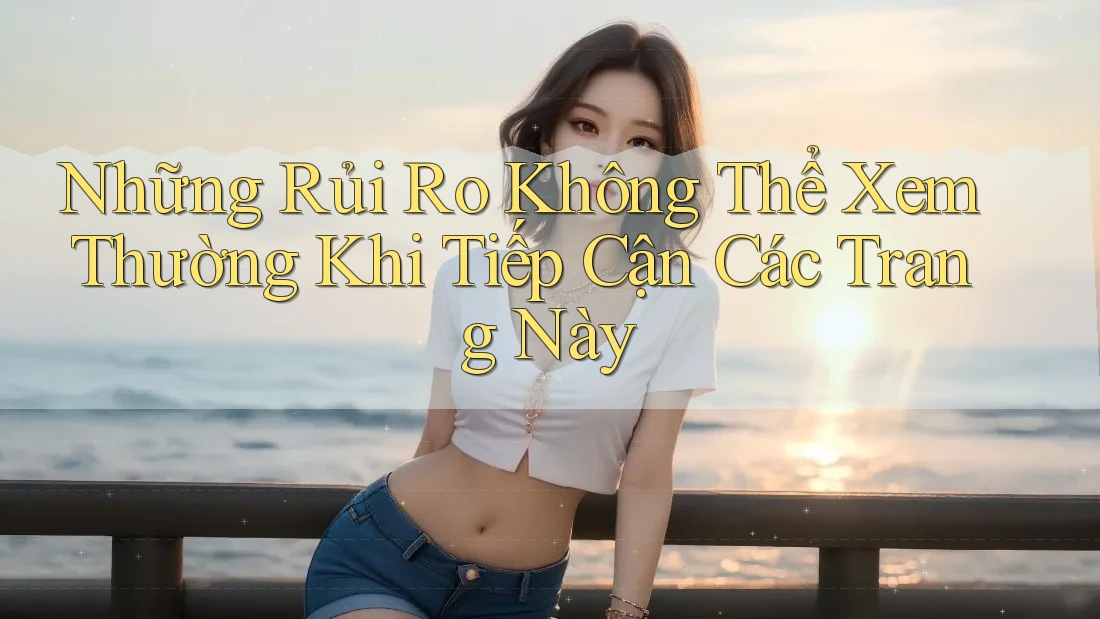 Những Rủi Ro Không Thể Xem Thường Khi Tiếp Cận Các Trang Này