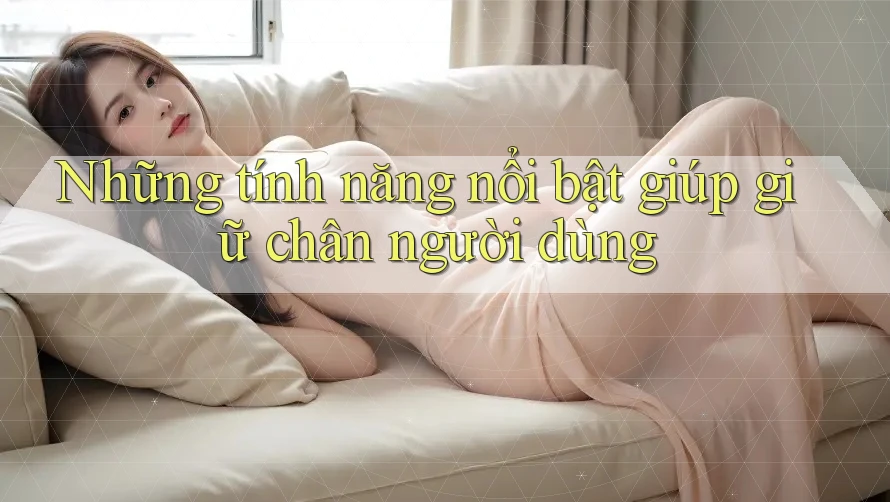 Những tính năng nổi bật giúp giữ chân người dùng