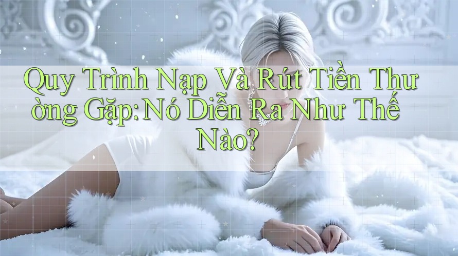 Quy Trình Nạp Và Rút Tiền Thường Gặp: Nó Diễn Ra Như Thế Nào?