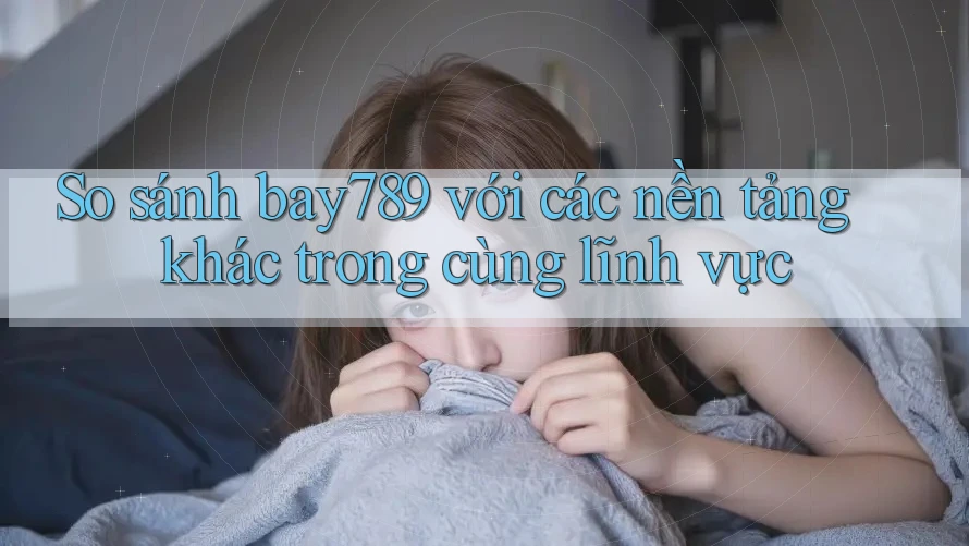 So sánh bay789 với các nền tảng khác trong cùng lĩnh vực