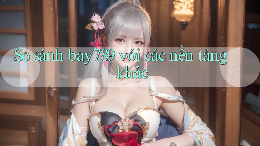 So sánh Bay789 với các nền tảng khác