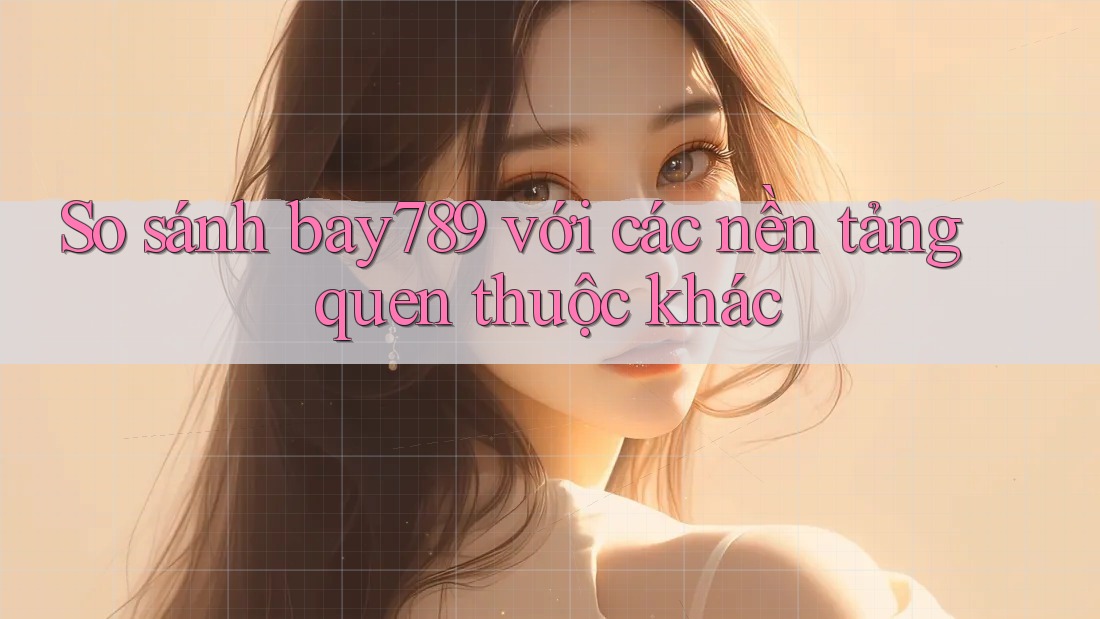 So sánh bay789 với các nền tảng quen thuộc khác