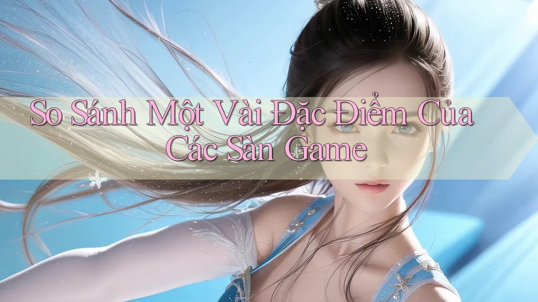 So Sánh Một Vài Đặc Điểm Của Các Sàn Game