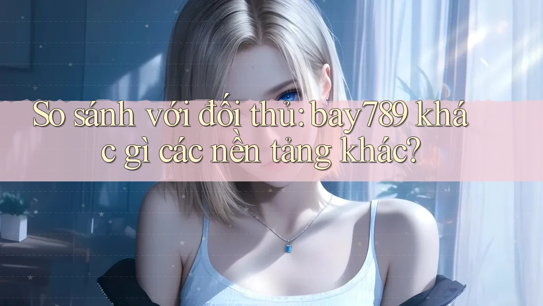 So sánh với đối thủ: bay789 khác gì các nền tảng khác?