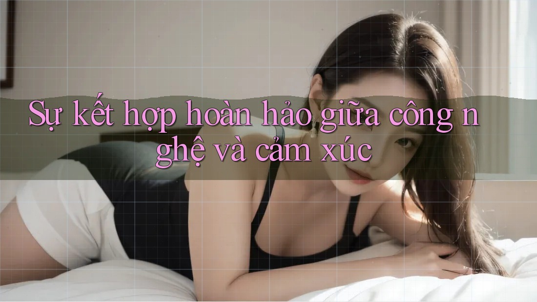 Sự kết hợp hoàn hảo giữa công nghệ và cảm xúc