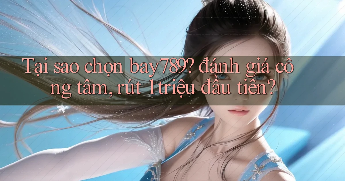 Tại sao chọn bay789 đánh giá công tâm, rút 1 triệu đầu tiên