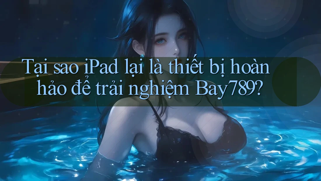 Tại sao iPad lại là thiết bị hoàn hảo để trải nghiệm Bay789?