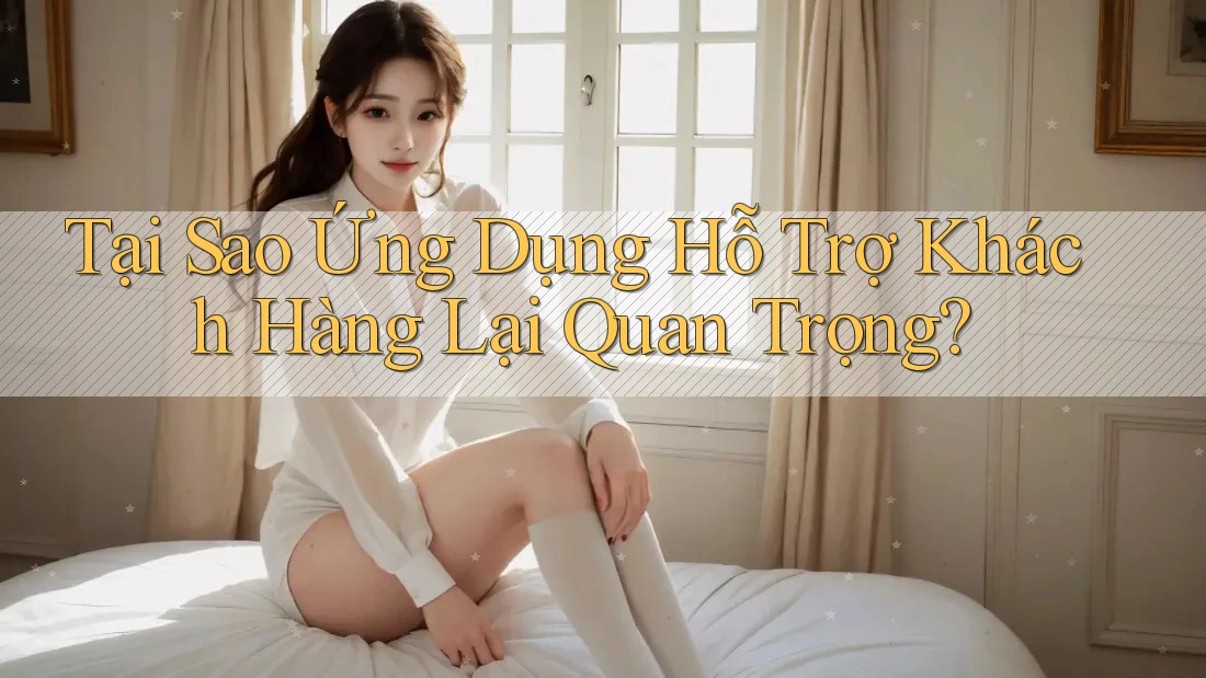 Tại Sao Ứng Dụng Hỗ Trợ Khách Hàng Lại Quan Trọng?