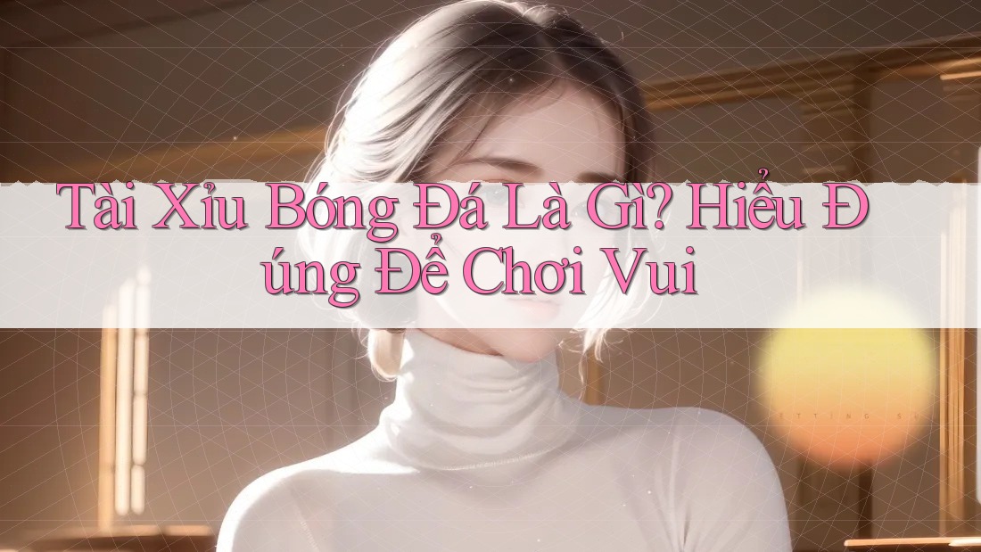 Tài Xỉu Bóng Đá Là Gì? Hiểu Đúng Để Chơi Vui