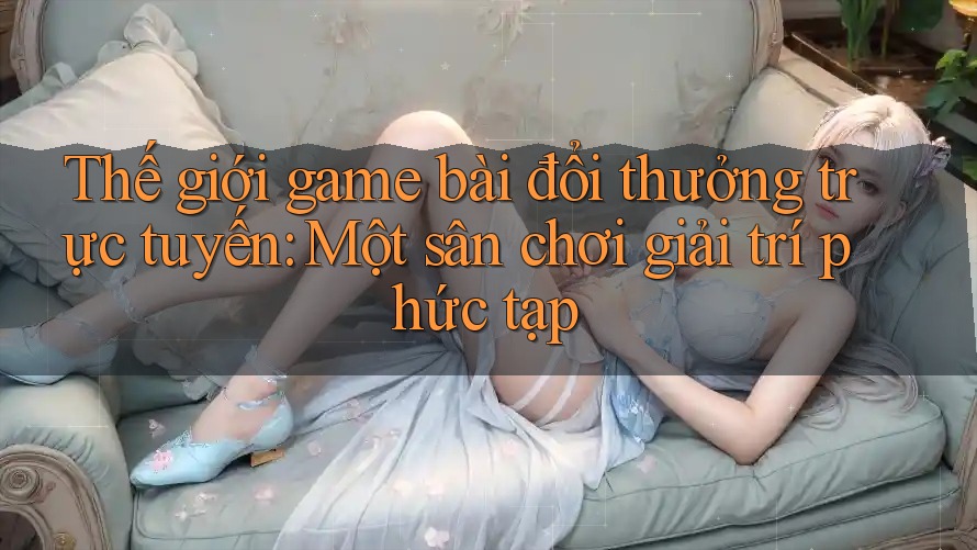 Thế giới game bài đổi thưởng trực tuyến: Một sân chơi giải trí phức tạp Thế giới game bài đổi thưởng trực tuyến: Một sân chơi giải trí phức tạp