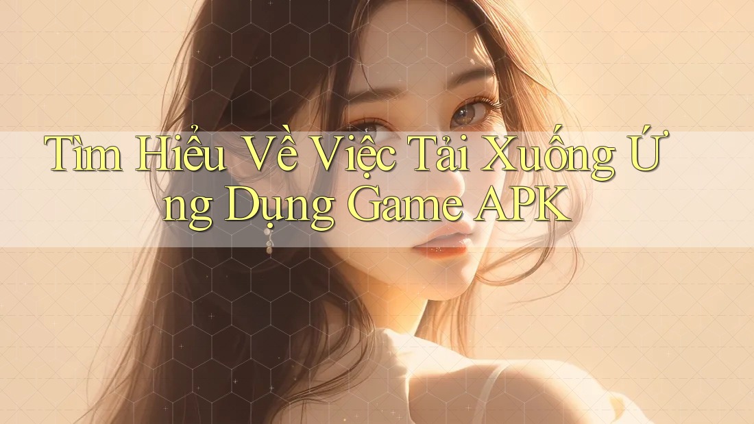 Tìm Hiểu Về Việc Tải Xuống Ứng Dụng Game APK