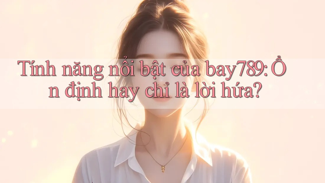 Tính năng nổi bật của bay789: Ổn định hay chỉ là lời hứa?