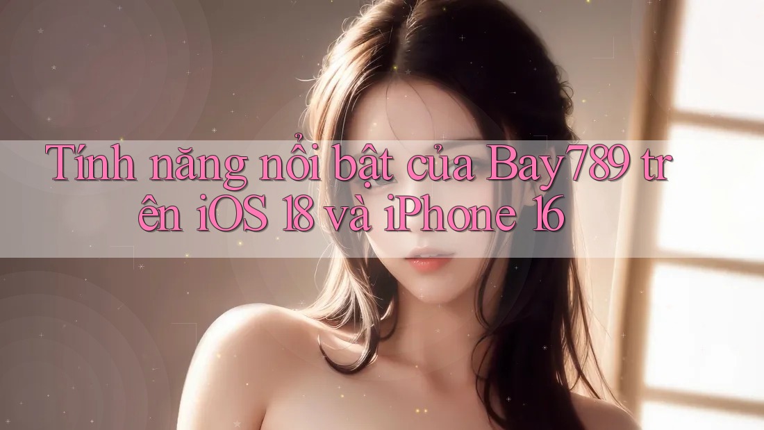 Tính năng nổi bật của Bay789 trên iOS 18 và iPhone 16