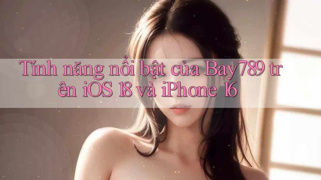 Tính năng nổi bật của Bay789 trên iOS 18 và iPhone 16