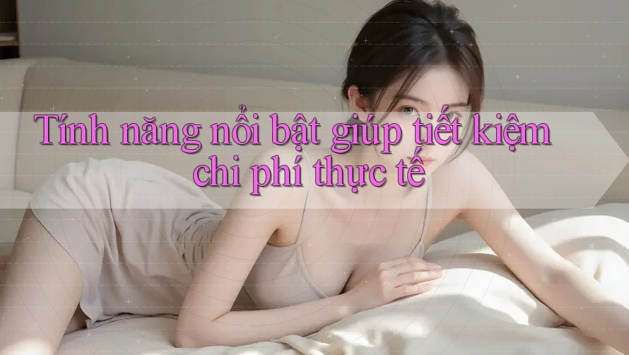 Tính năng nổi bật giúp tiết kiệm chi phí thực tế