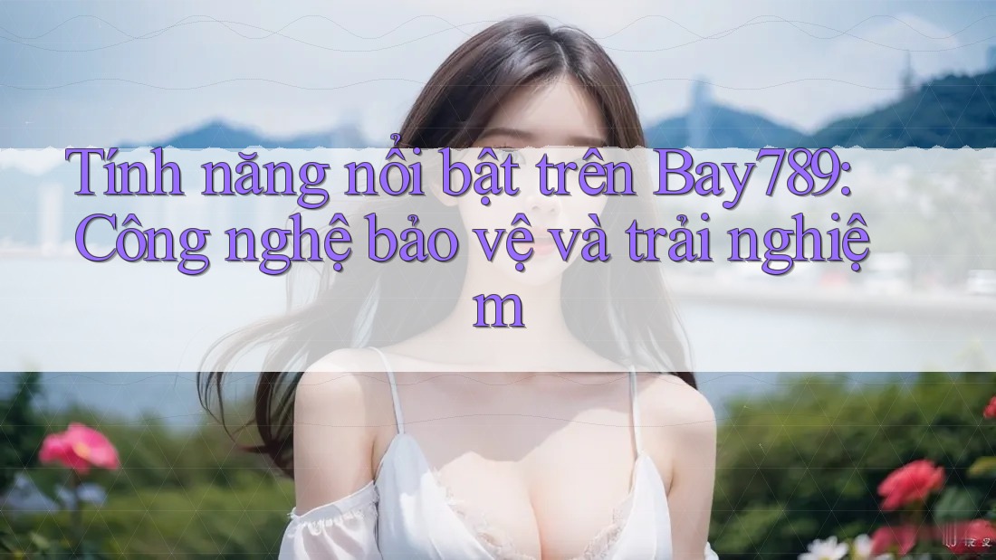 Tính năng nổi bật trên Bay789: Công nghệ bảo vệ và trải nghiệm