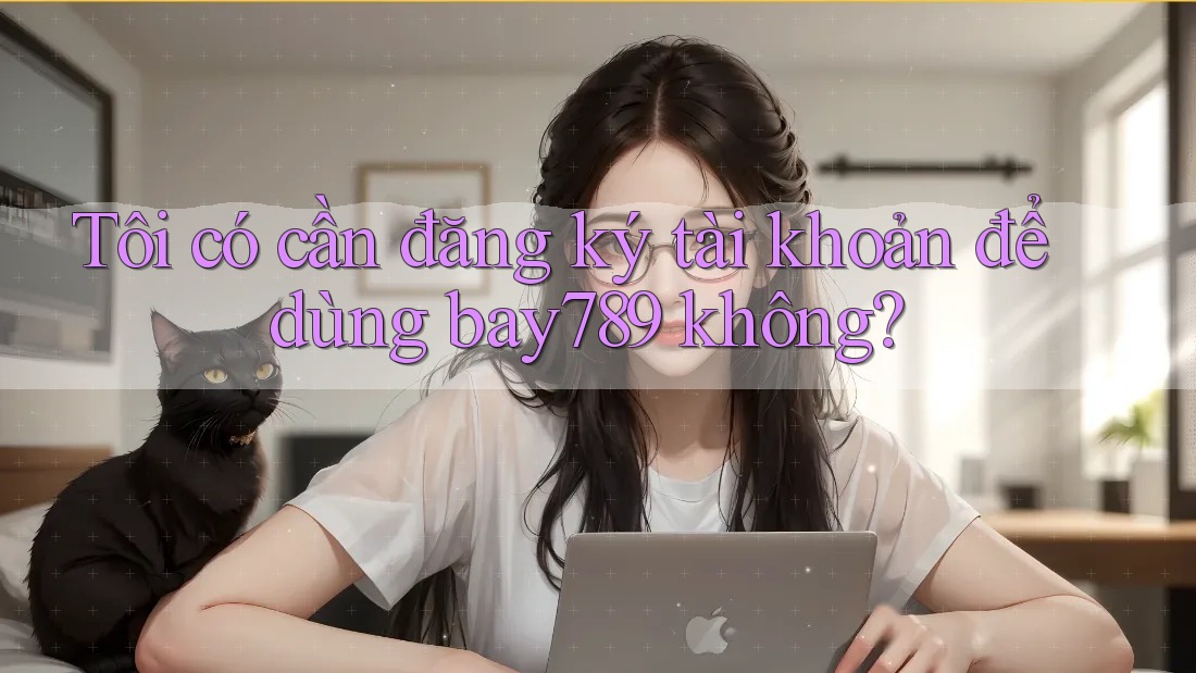 Tôi có cần đăng ký tài khoản để dùng bay789 không?