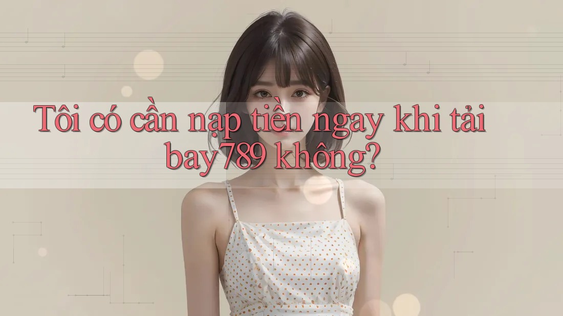 Tôi có cần nạp tiền ngay khi tải bay789 không?