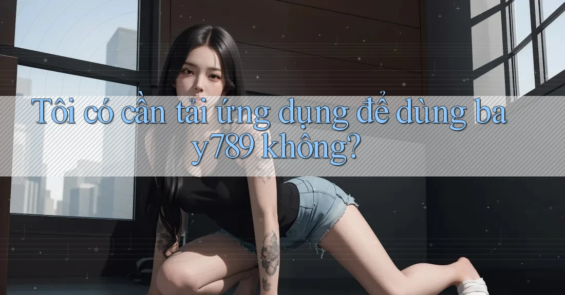 Tôi có cần tải ứng dụng để dùng bay789 không?