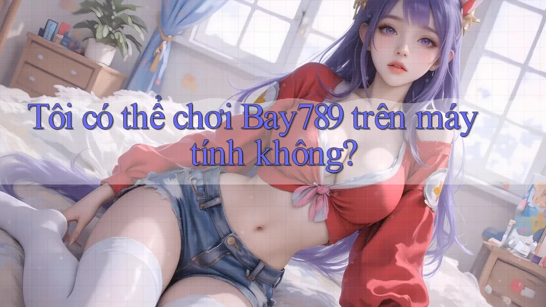 Tôi có thể chơi bay789 trên máy tính không?