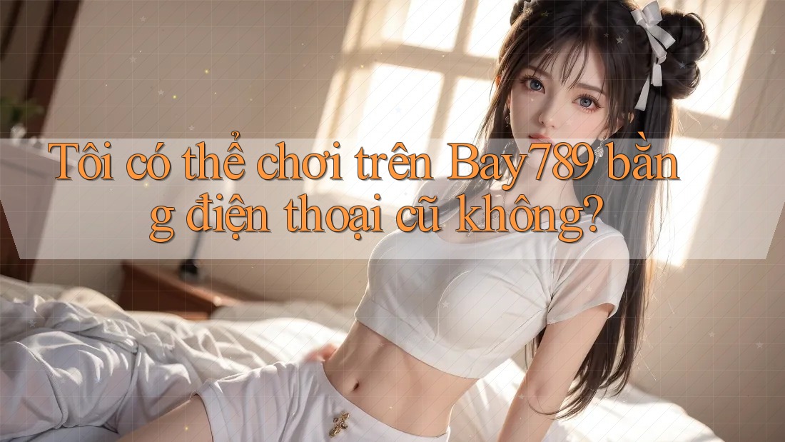 Tôi có thể chơi trên Bay789 bằng điện thoại cũ không?
