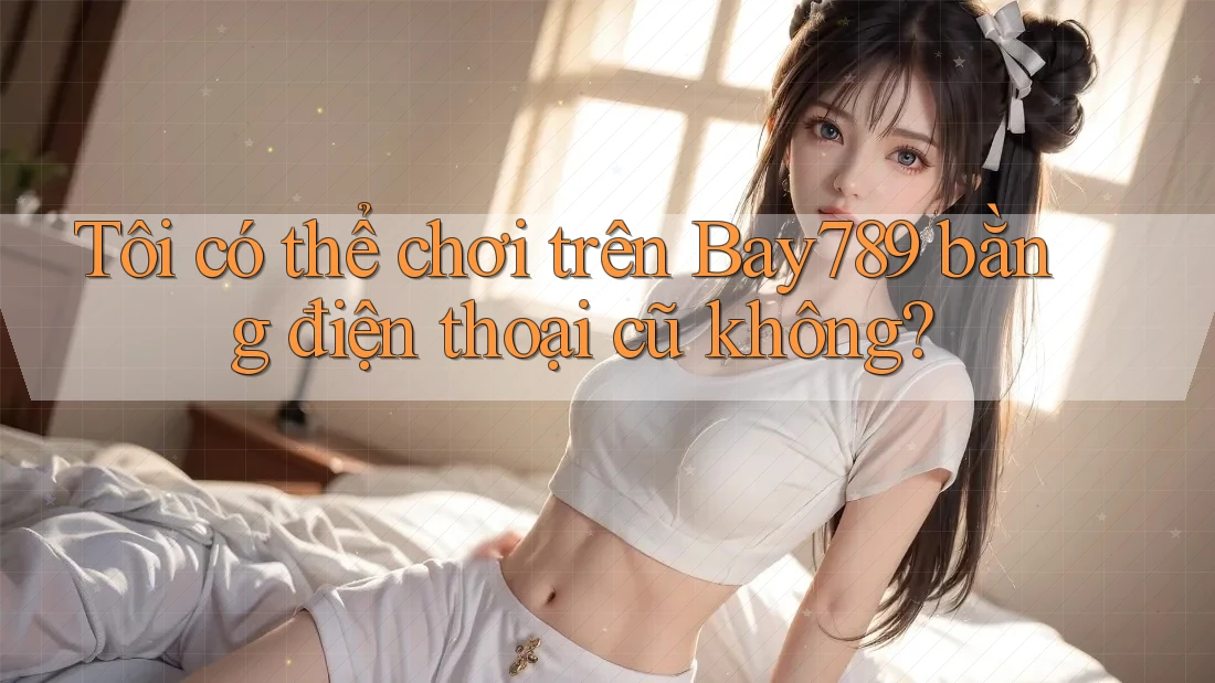 Tôi có thể chơi trên Bay789 bằng điện thoại cũ không?