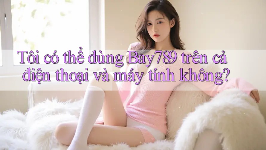 Tôi có thể dùng Bay789 trên cả điện thoại và máy tính không?