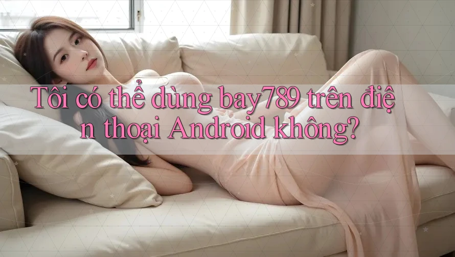 Tôi có thể dùng bay789 trên điện thoại Android không?