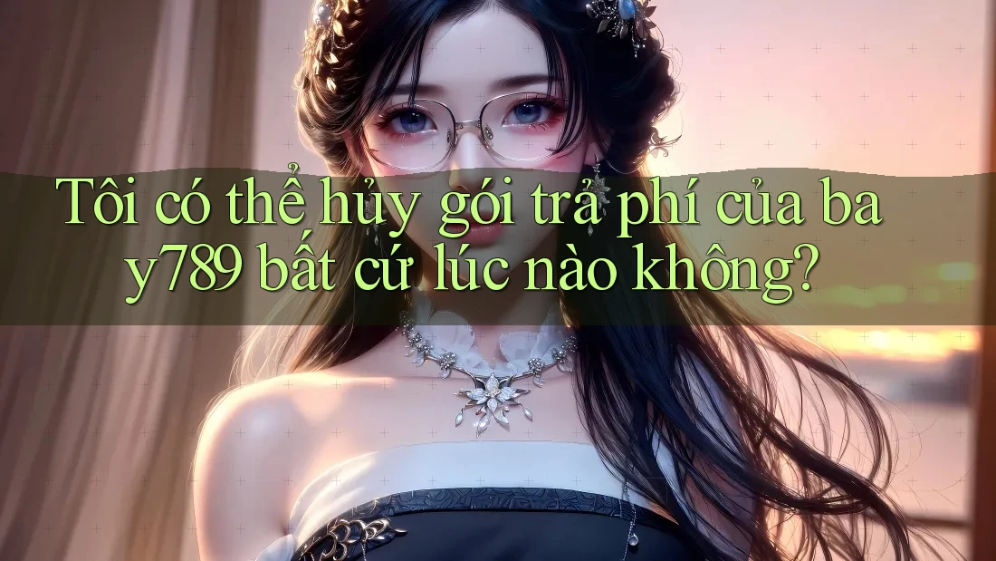 Tôi có thể hủy gói trả phí của bay789 bất cứ lúc nào không?