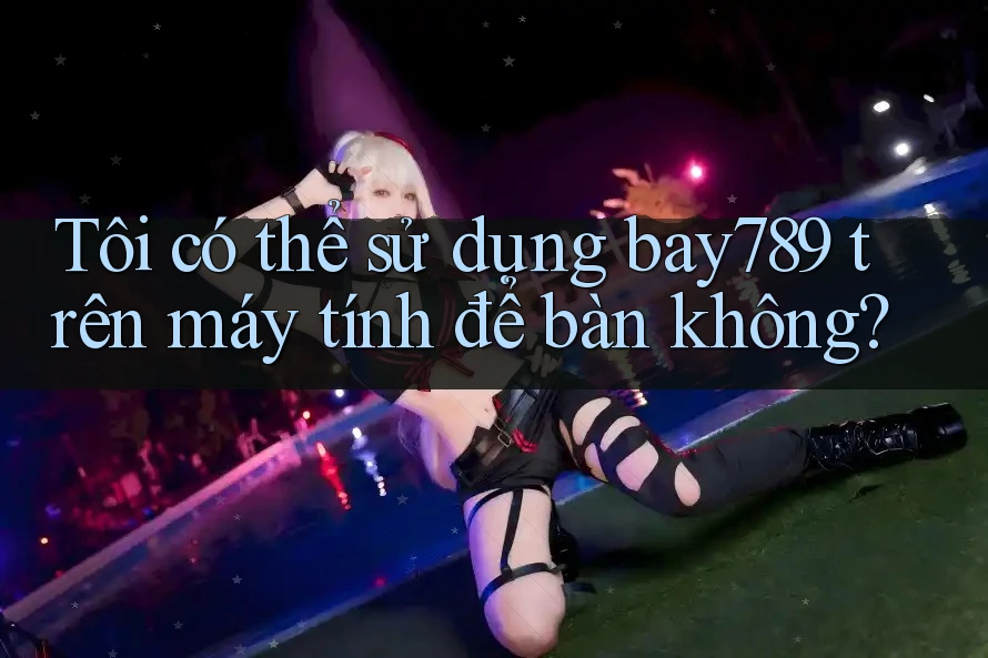 Tôi có thể sử dụng bay789 trên máy tính để bàn không?