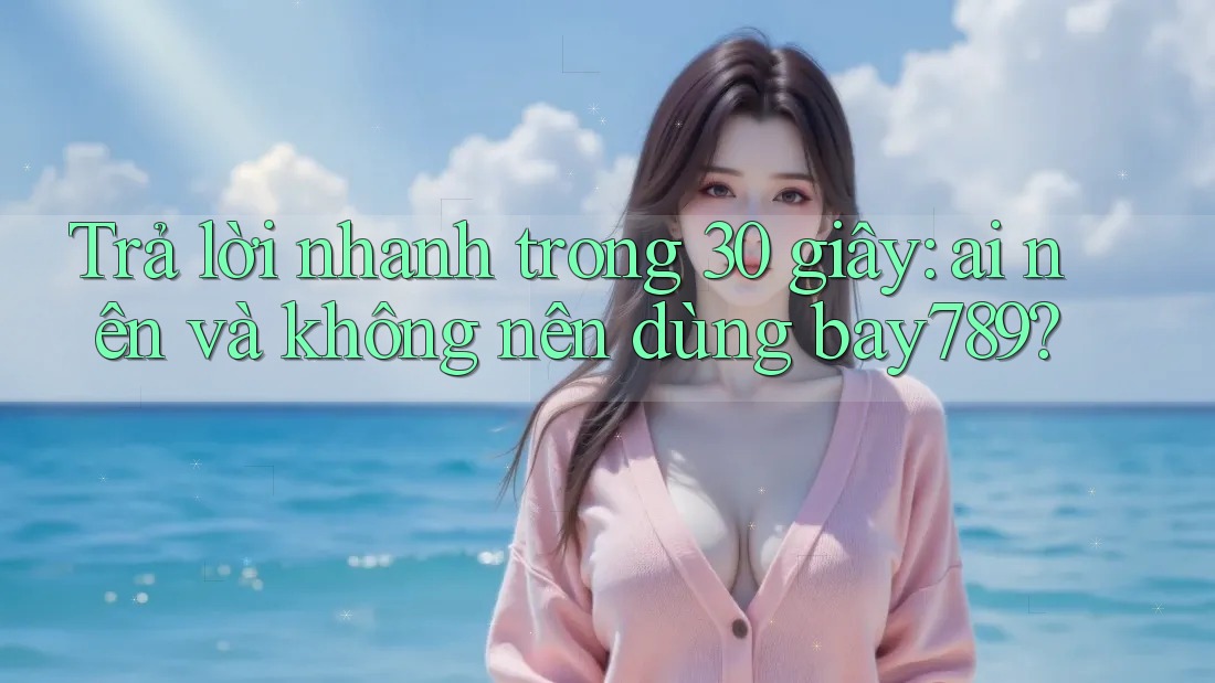 Trả lời nhanh trong 30 giây: ai nên và không nên dùng bay789?