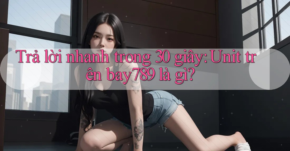 Trả lời nhanh trong 30 giây: Unit trên bay789 là gì?