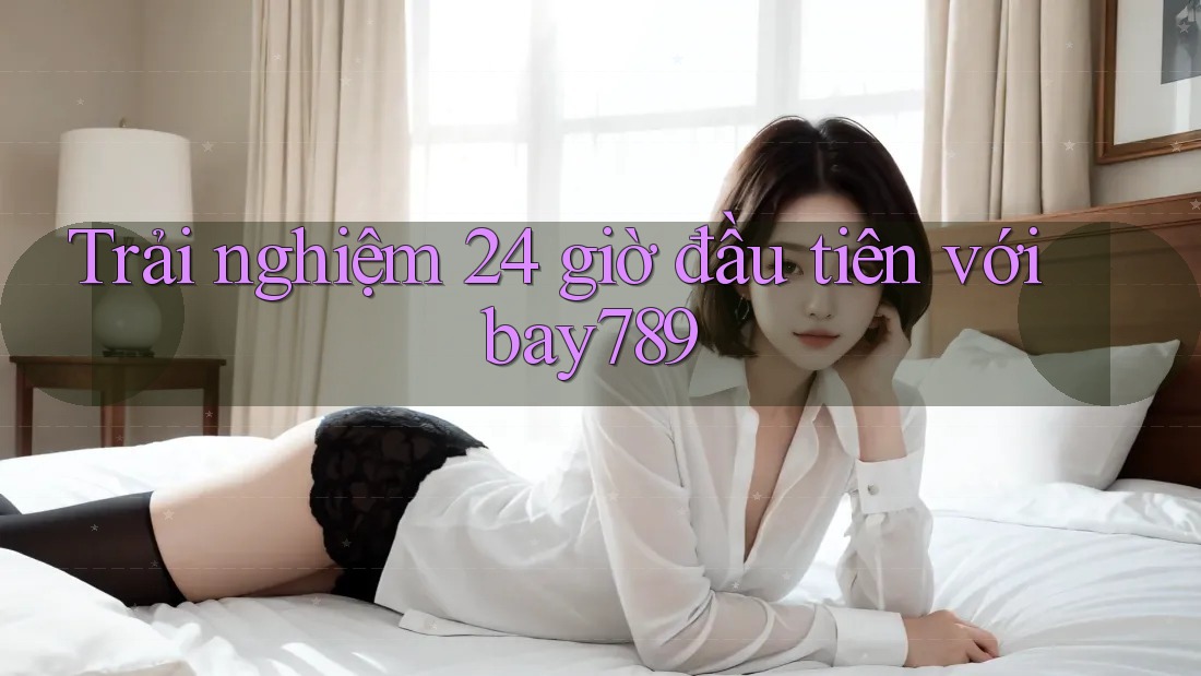 Trải nghiệm 24 giờ đầu tiên với bay789